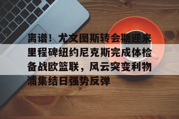 九游网址 -离谱！尤文图斯转会期迎来里程碑纽约尼克斯完成体检备战欧篮联，风云突变利物浦集结日强势反弹 